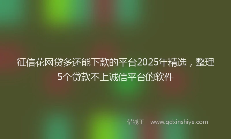 征信花网贷多还能下款的平台2025年精选，整理5个贷款不上诚信平台的软件