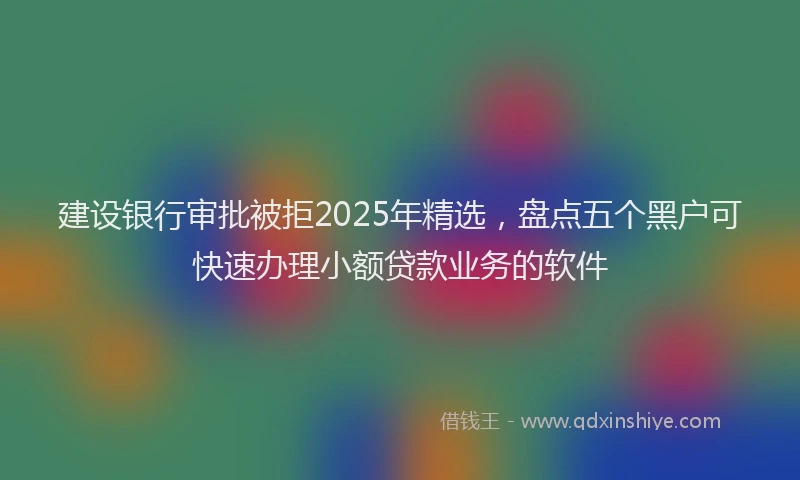 建设银行审批被拒2025年精选，盘点五个黑户可快速办理小额贷款业务的软件