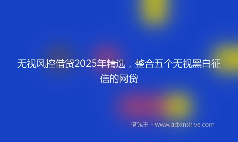 无视风控借贷2025年精选，整合五个无视黑白征信的网贷