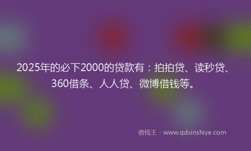 2025年的必下2000的贷款有：拍拍贷、读秒贷、360借条、人人贷、微博借钱等。