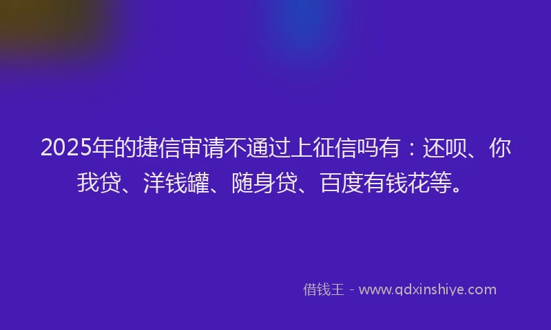 2025年的捷信审请不通过上征信吗有：还呗、你我贷、洋钱罐、随身贷、百度有钱花等。