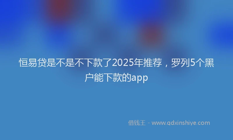 恒易贷是不是不下款了2025年推荐，罗列5个黑户能下款的app