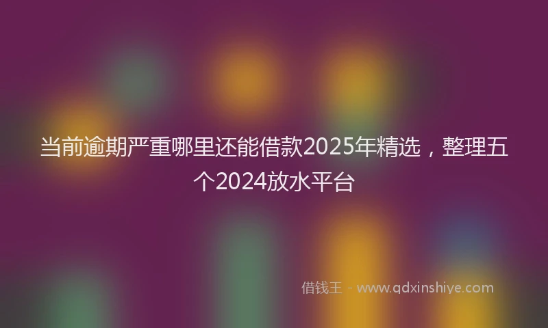 当前逾期严重哪里还能借款2025年精选，整理五个2024放水平台