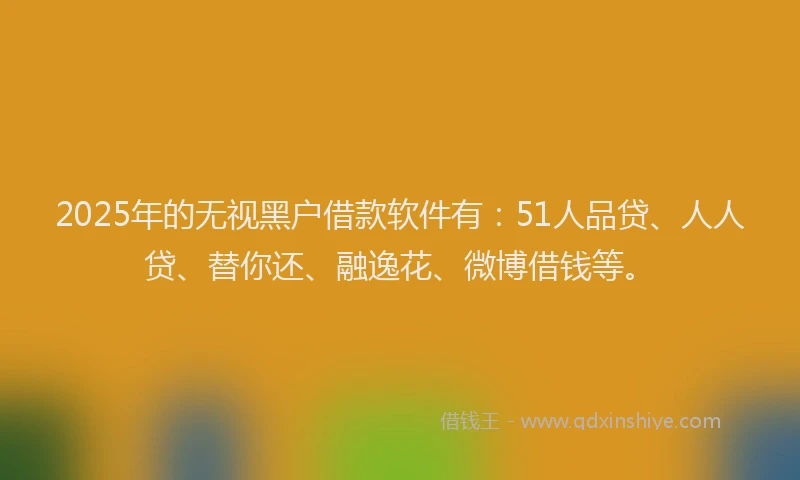 2025年的无视黑户借款软件有：51人品贷、人人贷、替你还、融逸花、微博借钱等。