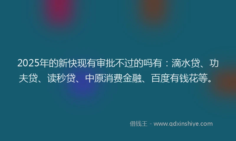 2025年的新快现有审批不过的吗有：滴水贷、功夫贷、读秒贷、中原消费金融、百度有钱花等。