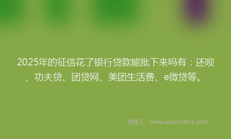 2025年的征信花了银行贷款能批下来吗有：还呗、功夫贷、团贷网、美团生活费、e微贷等。