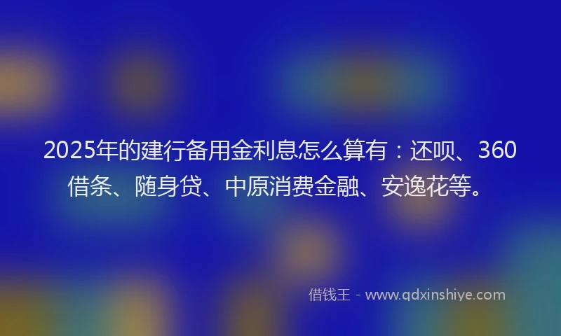 2025年的建行备用金利息怎么算有：还呗、360借条、随身贷、中原消费金融、安逸花等。