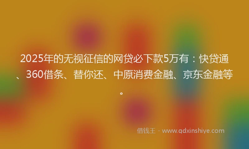 2025年的无视征信的网贷必下款5万有：快贷通、360借条、替你还、中原消费金融、京东金融等。
