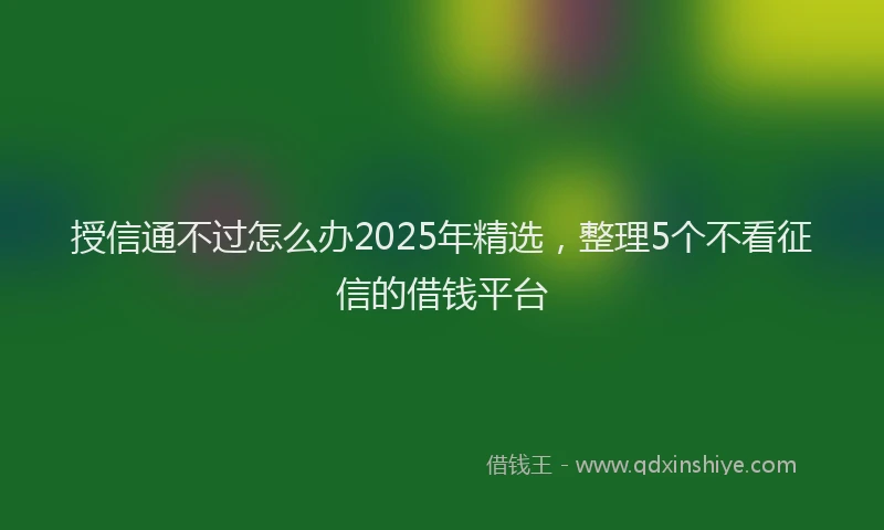 授信通不过怎么办2025年精选，整理5个不看征信的借钱平台