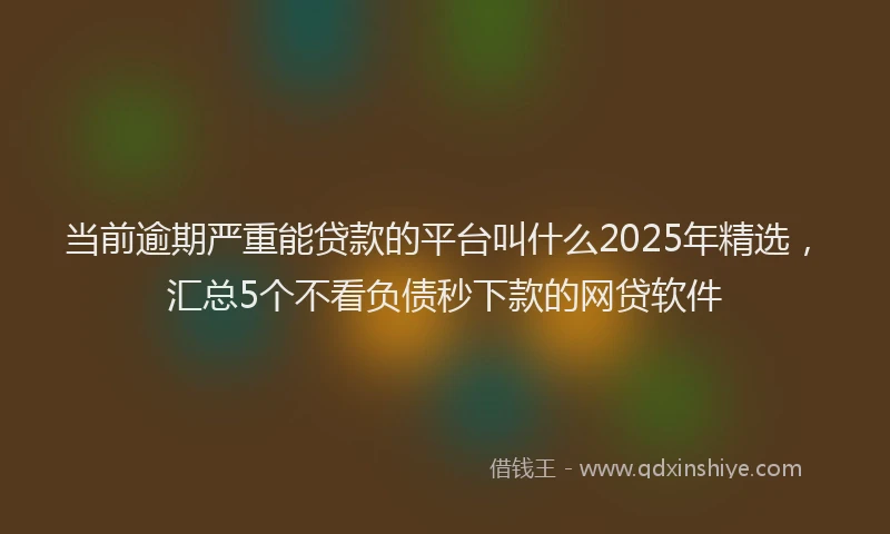 当前逾期严重能贷款的平台叫什么2025年精选，汇总5个不看负债秒下款的网贷软件