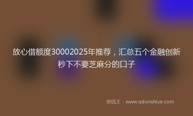 放心借额度30002025年推荐，汇总五个金融创新秒下不要芝麻分的口子