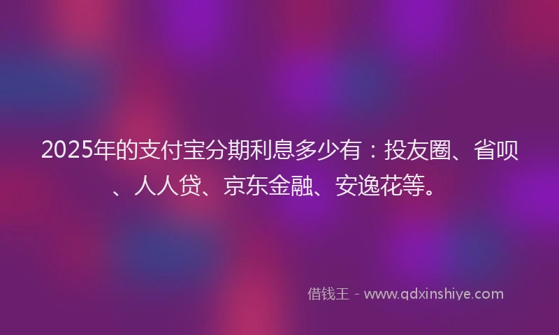 2025年的支付宝分期利息多少有：投友圈、省呗、人人贷、京东金融、安逸花等。