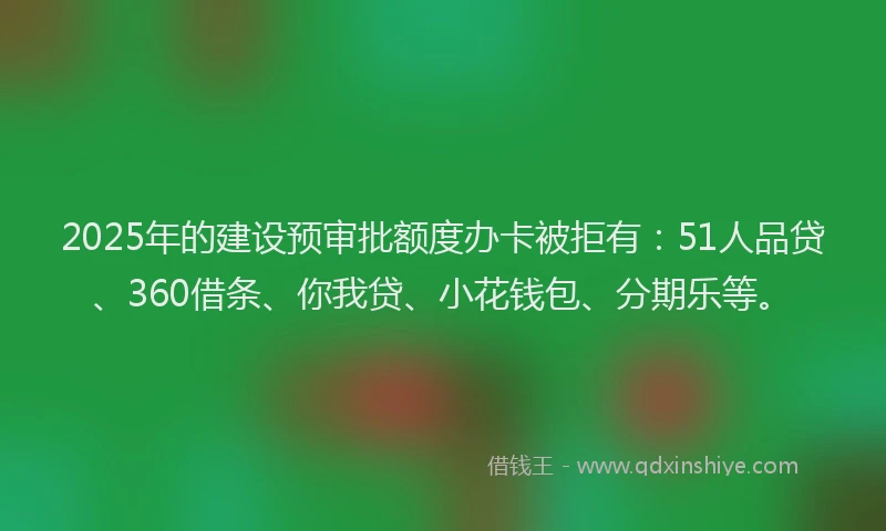 2025年的建设预审批额度办卡被拒有：51人品贷、360借条、你我贷、小花钱包、分期乐等。