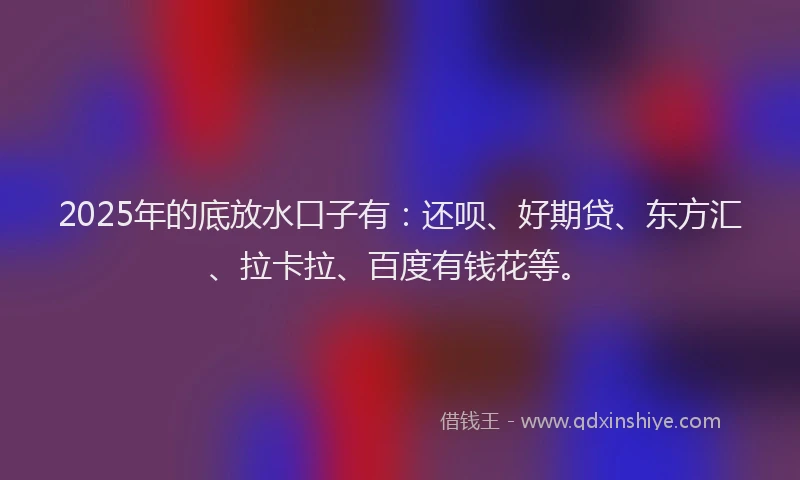2025年的底放水口子有：还呗、好期贷、东方汇、拉卡拉、百度有钱花等。