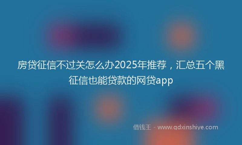 房贷征信不过关怎么办2025年推荐，汇总五个黑征信也能贷款的网贷app
