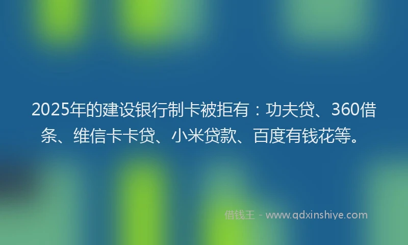 2025年的建设银行制卡被拒有：功夫贷、360借条、维信卡卡贷、小米贷款、百度有钱花等。