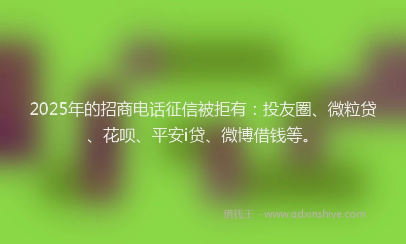2025年的招商电话征信被拒有：投友圈、微粒贷、花呗、平安i贷、微博借钱等。