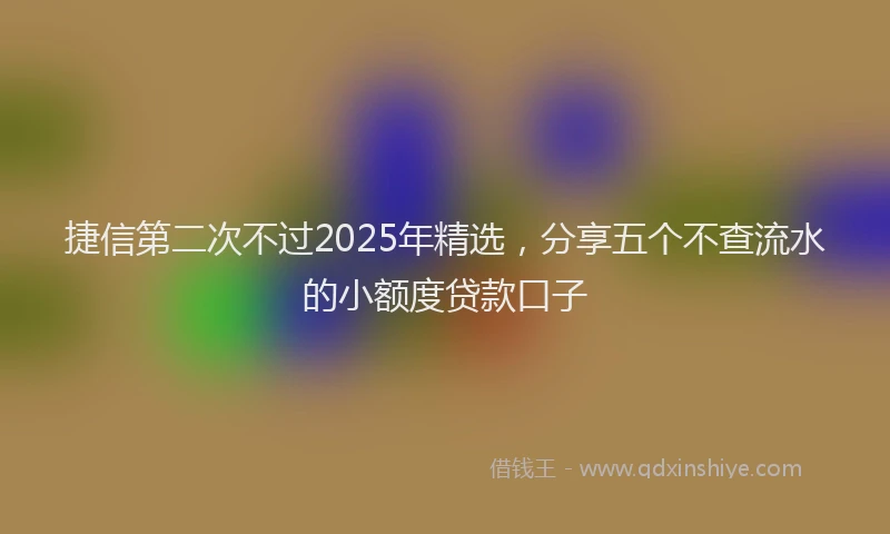 捷信第二次不过2025年精选，分享五个不查流水的小额度贷款口子