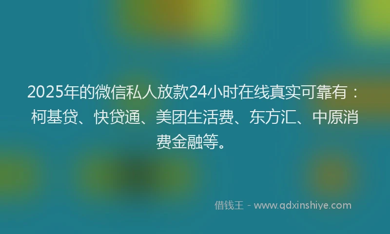 2025年的微信私人放款24小时在线真实可靠有：柯基贷、快贷通、美团生活费、东方汇、中原消费金融等。