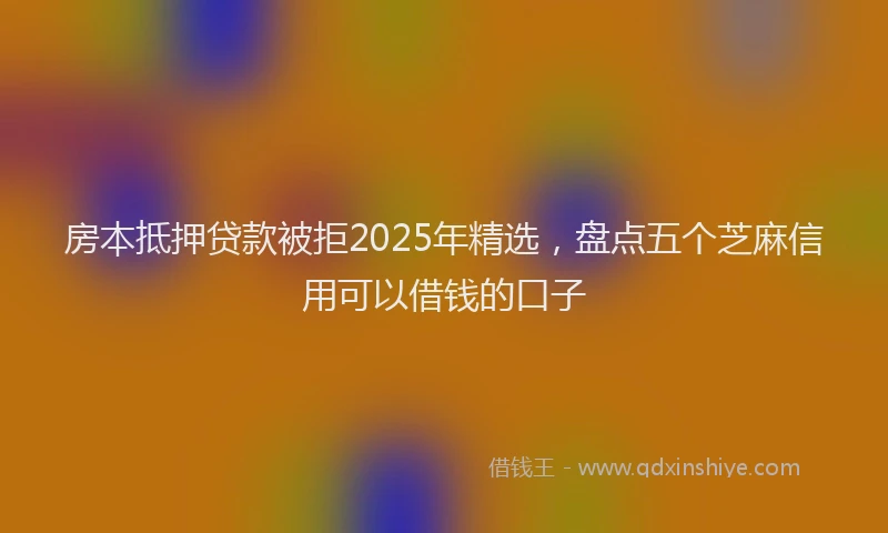 房本抵押贷款被拒2025年精选，盘点五个芝麻信用可以借钱的口子