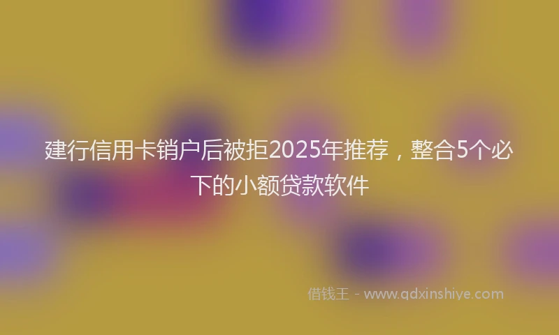 建行信用卡销户后被拒2025年推荐，整合5个必下的小额贷款软件