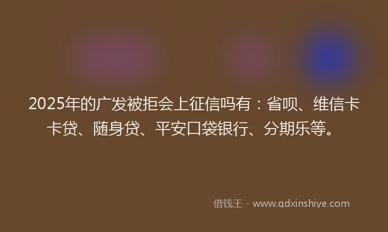 2025年的广发被拒会上征信吗有：省呗、维信卡卡贷、随身贷、平安口袋银行、分期乐等。