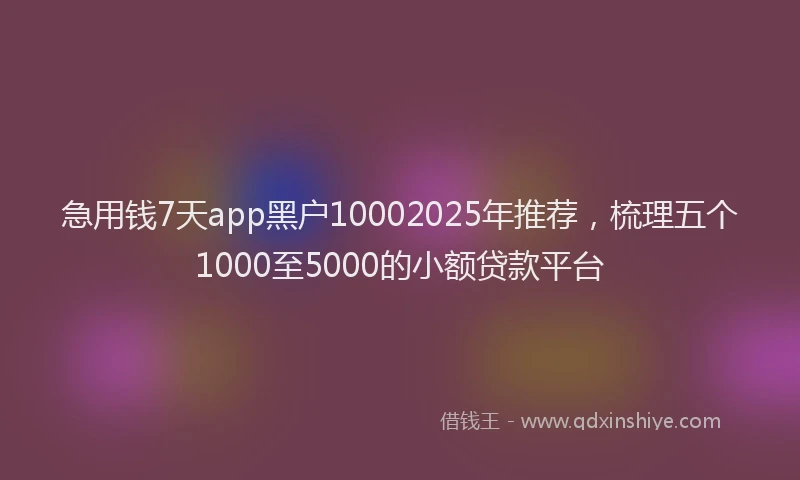 急用钱7天app黑户10002025年推荐，梳理五个1000至5000的小额贷款平台