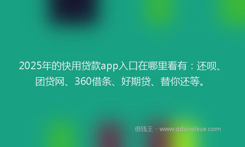 2025年的快用贷款app入口在哪里看有：还呗、团贷网、360借条、好期贷、替你还等。