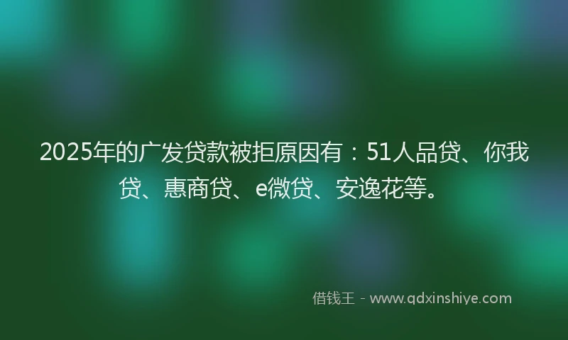 2025年的广发贷款被拒原因有：51人品贷、你我贷、惠商贷、e微贷、安逸花等。
