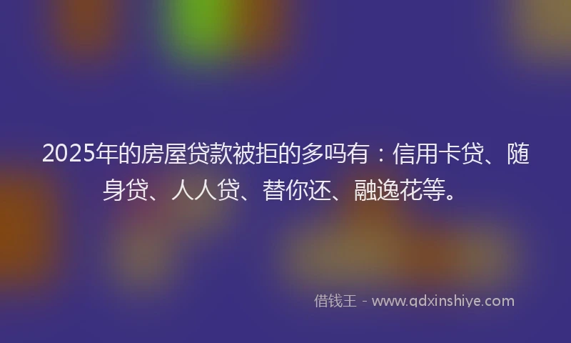 2025年的房屋贷款被拒的多吗有：信用卡贷、随身贷、人人贷、替你还、融逸花等。