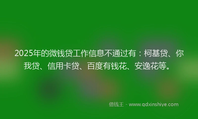 2025年的微钱贷工作信息不通过有：柯基贷、你我贷、信用卡贷、百度有钱花、安逸花等。