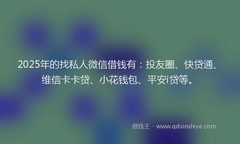 2025年的找私人微信借钱有：投友圈、快贷通、维信卡卡贷、小花钱包、平安i贷等。
