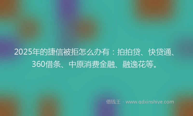 2025年的捷信被拒怎么办有：拍拍贷、快贷通、360借条、中原消费金融、融逸花等。