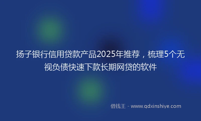 扬子银行信用贷款产品2025年推荐，梳理5个无视负债快速下款长期网贷的软件