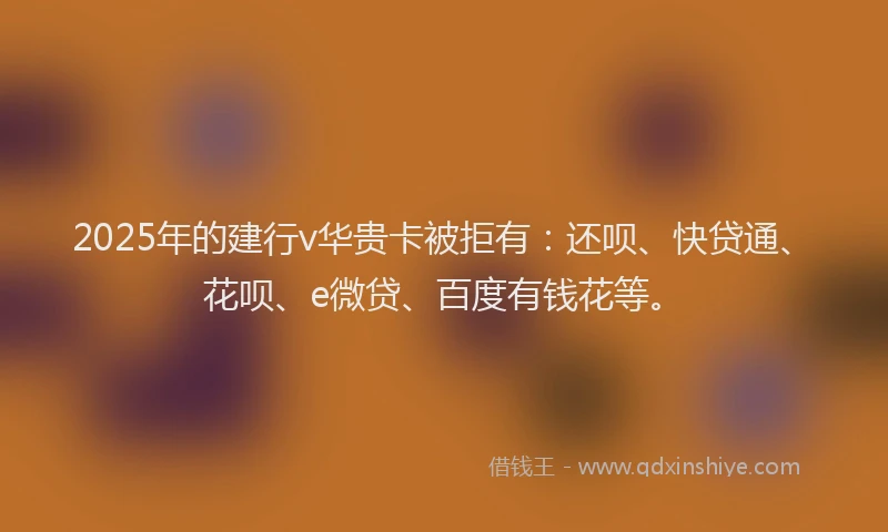 2025年的建行v华贵卡被拒有：还呗、快贷通、花呗、e微贷、百度有钱花等。