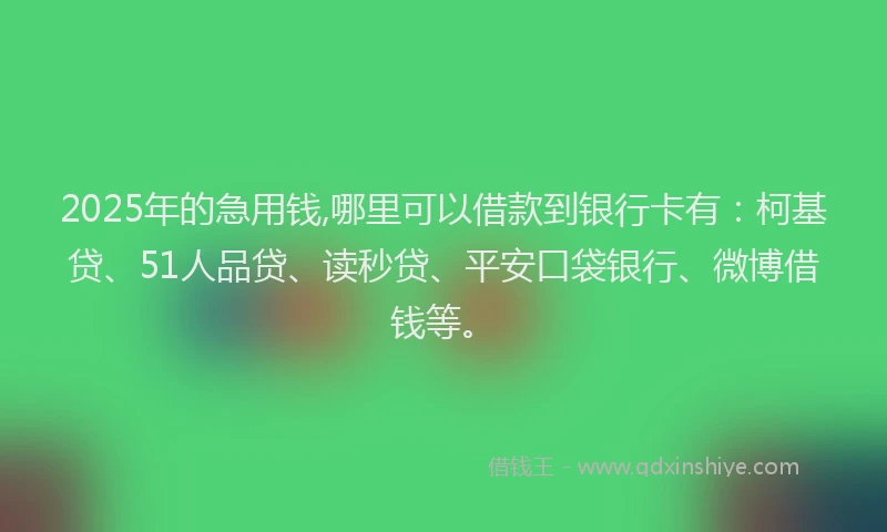 2025年的急用钱,哪里可以借款到银行卡有：柯基贷、51人品贷、读秒贷、平安口袋银行、微博借钱等。