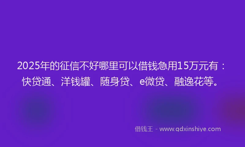 2025年的征信不好哪里可以借钱急用15万元有：快贷通、洋钱罐、随身贷、e微贷、融逸花等。
