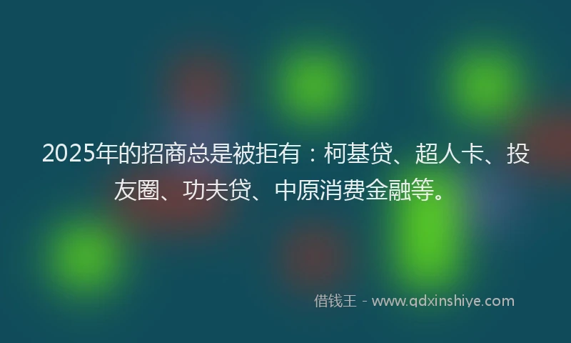2025年的招商总是被拒有：柯基贷、超人卡、投友圈、功夫贷、中原消费金融等。