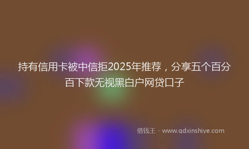 持有信用卡被中信拒2025年推荐，分享五个百分百下款无视黑白户网贷口子