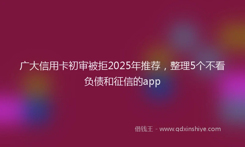 广大信用卡初审被拒2025年推荐，整理5个不看负债和征信的app