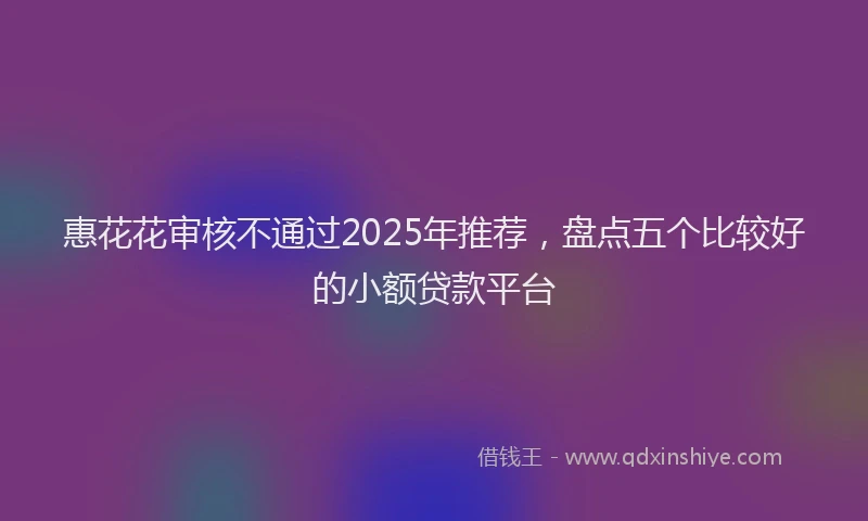 惠花花审核不通过2025年推荐，盘点五个比较好的小额贷款平台