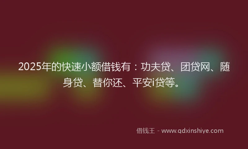 2025年的快速小额借钱有：功夫贷、团贷网、随身贷、替你还、平安i贷等。