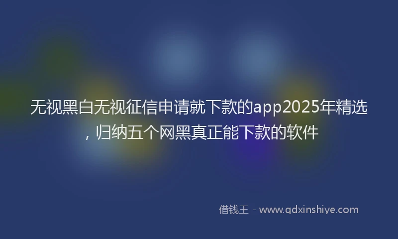 无视黑白无视征信申请就下款的app2025年精选，归纳五个网黑真正能下款的软件
