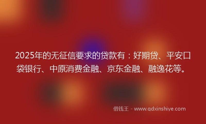 2025年的无征信要求的贷款有：好期贷、平安口袋银行、中原消费金融、京东金融、融逸花等。