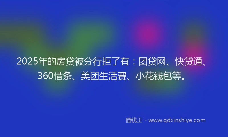 2025年的房贷被分行拒了有：团贷网、快贷通、360借条、美团生活费、小花钱包等。