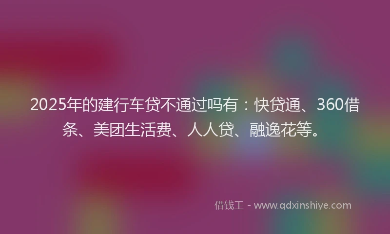 2025年的建行车贷不通过吗有：快贷通、360借条、美团生活费、人人贷、融逸花等。