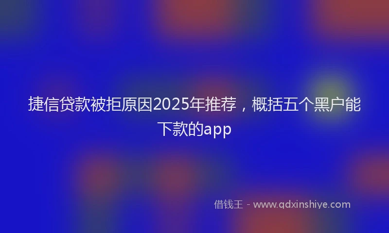 捷信贷款被拒原因2025年推荐，概括五个黑户能下款的app