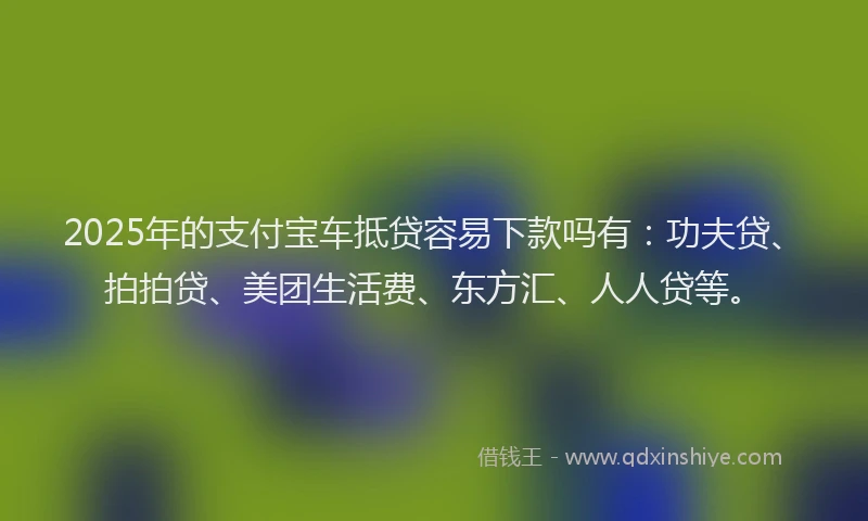 2025年的支付宝车抵贷容易下款吗有：功夫贷、拍拍贷、美团生活费、东方汇、人人贷等。