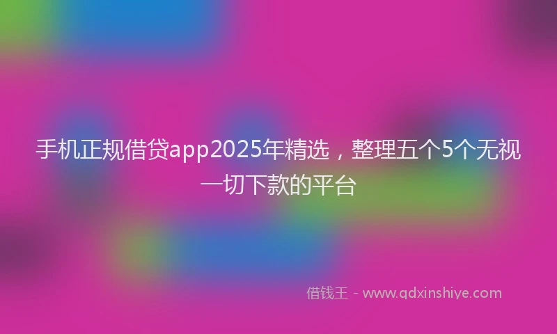手机正规借贷app2025年精选，整理五个5个无视一切下款的平台