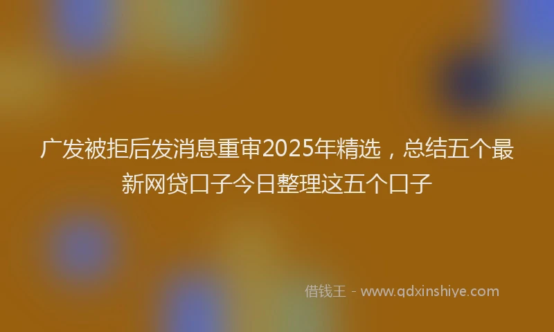 广发被拒后发消息重审2025年精选，总结五个最新网贷口子今日整理这五个口子